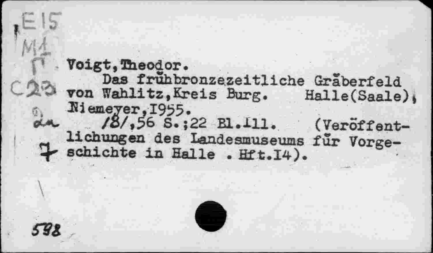 ﻿TEIS-Mi г • с&ъ й.
Voigt, Theodor.
Das frûhbronzezeitliche Gräberfeld von Wahlitz,Kreis Burg.	Halle(Saale)»
Niemeyer,1955.
/S/,56 S.;22 Bl.111. (Veröffentlichungen des Landesmuseums für Vorgeschichte in Halle . Hft.I4).